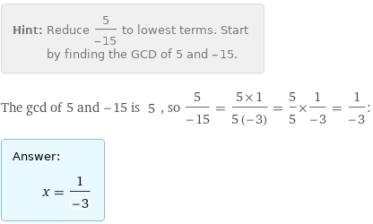 Hint: | Reduce 5/(-15) to lowest terms. Start by finding the GCD of 5 and -15.
The gcd of 5 and -15 is 5, so 5/(-15) = (5×1)/(5 (-3)) = 5/5×1/(-3) = 1/(-3):
Answer: | 
 | x = 1/(-3)