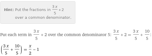 Hint: | Put the fractions in (3 x)/5 + 2 over a common denominator.
Put each term in (3 x)/5 + 2 over the common denominator 5: (3 x)/5 + 2 = (3 x)/5 + 10/5:
((3 x)/5 + 10/5) = x/2 - 1