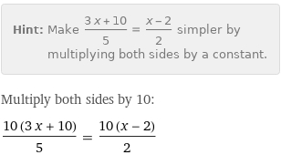 Hint: | Make (3 x + 10)/5 = (x - 2)/2 simpler by multiplying both sides by a constant.
Multiply both sides by 10:
(10 (3 x + 10))/5 = (10 (x - 2))/2