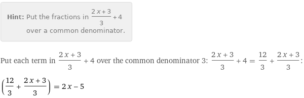 Hint: | Put the fractions in (2 x + 3)/3 + 4 over a common denominator.
Put each term in (2 x + 3)/3 + 4 over the common denominator 3: (2 x + 3)/3 + 4 = 12/3 + (2 x + 3)/3:
(12/3 + (2 x + 3)/3) = 2 x - 5