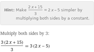 Hint: | Make (2 x + 15)/3 = 2 x - 5 simpler by multiplying both sides by a constant.
Multiply both sides by 3:
(3 (2 x + 15))/3 = 3 (2 x - 5)