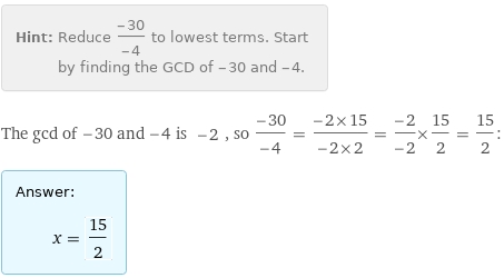 Hint: | Reduce (-30)/(-4) to lowest terms. Start by finding the GCD of -30 and -4.
The gcd of -30 and -4 is -2, so (-30)/(-4) = (-2×15)/(-2×2) = (-2)/(-2)×15/2 = 15/2:
Answer: | 
 | x = 15/2