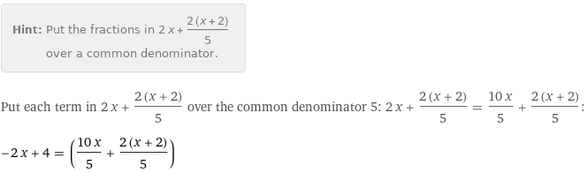 Hint: | Put the fractions in 2 x + (2 (x + 2))/5 over a common denominator.
Put each term in 2 x + (2 (x + 2))/5 over the common denominator 5: 2 x + (2 (x + 2))/5 = (10 x)/5 + (2 (x + 2))/5:
-2 x + 4 = ((10 x)/5 + (2 (x + 2))/5)