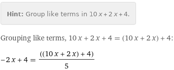 Hint: | Group like terms in 10 x + 2 x + 4.
Grouping like terms, 10 x + 2 x + 4 = (10 x + 2 x) + 4:
-2 x + 4 = ((10 x + 2 x) + 4)/5