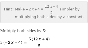 Hint: | Make -2 x + 4 = (12 x + 4)/5 simpler by multiplying both sides by a constant.
Multiply both sides by 5:
5 (-2 x + 4) = (5 (12 x + 4))/5