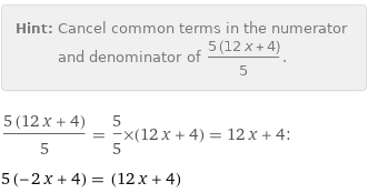 Hint: | Cancel common terms in the numerator and denominator of (5 (12 x + 4))/5.
(5 (12 x + 4))/5 = 5/5×(12 x + 4) = 12 x + 4:
5 (-2 x + 4) = (12 x + 4)