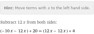 Hint: | Move terms with x to the left hand side.
Subtract 12 x from both sides:
(-10 x - 12 x) + 20 = (12 x - 12 x) + 4