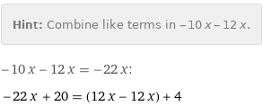 Hint: | Combine like terms in -10 x - 12 x.
-10 x - 12 x = -22 x:
-22 x + 20 = (12 x - 12 x) + 4