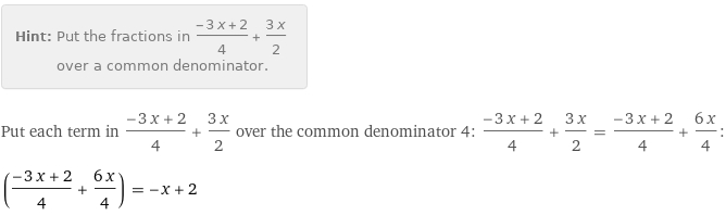 Hint: | Put the fractions in (-3 x + 2)/4 + (3 x)/2 over a common denominator.
Put each term in (-3 x + 2)/4 + (3 x)/2 over the common denominator 4: (-3 x + 2)/4 + (3 x)/2 = (-3 x + 2)/4 + (6 x)/4:
((-3 x + 2)/4 + (6 x)/4) = -x + 2