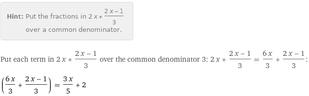 Hint: | Put the fractions in 2 x + (2 x - 1)/3 over a common denominator.
Put each term in 2 x + (2 x - 1)/3 over the common denominator 3: 2 x + (2 x - 1)/3 = (6 x)/3 + (2 x - 1)/3:
((6 x)/3 + (2 x - 1)/3) = (3 x)/5 + 2