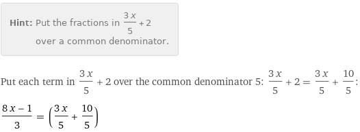 Hint: | Put the fractions in (3 x)/5 + 2 over a common denominator.
Put each term in (3 x)/5 + 2 over the common denominator 5: (3 x)/5 + 2 = (3 x)/5 + 10/5:
(8 x - 1)/3 = ((3 x)/5 + 10/5)