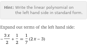 Hint: | Write the linear polynomial on the left hand side in standard form.
Expand out terms of the left hand side:
-(3 x)/2 + 1/2 = 1/7 (2 x - 3)