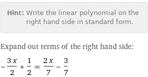 Hint: | Write the linear polynomial on the right hand side in standard form.
Expand out terms of the right hand side:
-(3 x)/2 + 1/2 = (2 x)/7 - 3/7