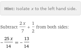 Hint: | Isolate x to the left hand side.
Subtract (2 x)/7 + 1/2 from both sides:
-(25 x)/14 = -13/14