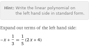 Hint: | Write the linear polynomial on the left hand side in standard form.
Expand out terms of the left hand side:
-x + 1/3 = 1/5 (2 x + 4)