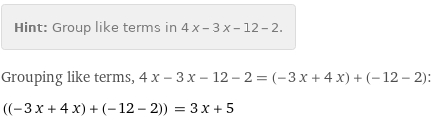 Hint: | Group like terms in 4 x - 3 x - 12 - 2.
Grouping like terms, 4 x - 3 x - 12 - 2 = (-3 x + 4 x) + (-12 - 2):
((-3 x + 4 x) + (-12 - 2)) = 3 x + 5