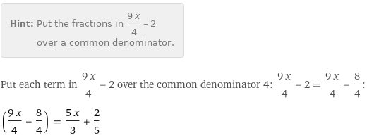 Hint: | Put the fractions in (9 x)/4 - 2 over a common denominator.
Put each term in (9 x)/4 - 2 over the common denominator 4: (9 x)/4 - 2 = (9 x)/4 - 8/4:
((9 x)/4 - 8/4) = (5 x)/3 + 2/5