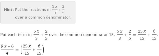 Hint: | Put the fractions in (5 x)/3 + 2/5 over a common denominator.
Put each term in (5 x)/3 + 2/5 over the common denominator 15: (5 x)/3 + 2/5 = (25 x)/15 + 6/15:
(9 x - 8)/4 = ((25 x)/15 + 6/15)