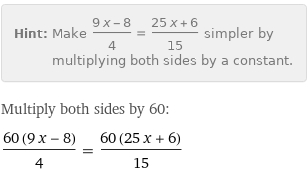 Hint: | Make (9 x - 8)/4 = (25 x + 6)/15 simpler by multiplying both sides by a constant.
Multiply both sides by 60:
(60 (9 x - 8))/4 = (60 (25 x + 6))/15