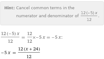 Hint: | Cancel common terms in the numerator and denominator of (12 (-5) x)/12.
(12 (-5) x)/12 = 12/12×-5 x = -5 x:
-5 x = (12 (x + 24))/12