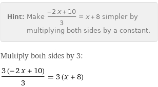 Hint: | Make (-2 x + 10)/3 = x + 8 simpler by multiplying both sides by a constant.
Multiply both sides by 3:
(3 (-2 x + 10))/3 = 3 (x + 8)