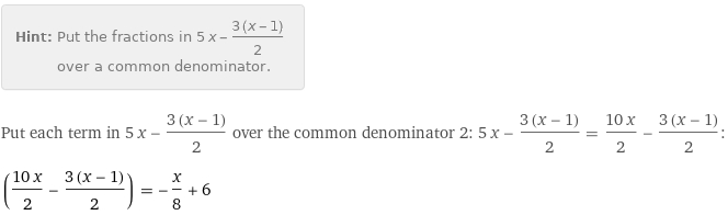 Hint: | Put the fractions in 5 x - (3 (x - 1))/2 over a common denominator.
Put each term in 5 x - (3 (x - 1))/2 over the common denominator 2: 5 x - (3 (x - 1))/2 = (10 x)/2 - (3 (x - 1))/2:
((10 x)/2 - (3 (x - 1))/2) = -x/8 + 6