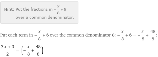 Hint: | Put the fractions in -x/8 + 6 over a common denominator.
Put each term in -x/8 + 6 over the common denominator 8: -x/8 + 6 = -x/8 + 48/8:
(7 x + 3)/2 = (-x/8 + 48/8)